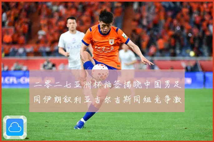 二零二七亚洲杯抽签揭晓中国男足同伊朗叙利亚吉尔吉斯同组竞争激战术观察