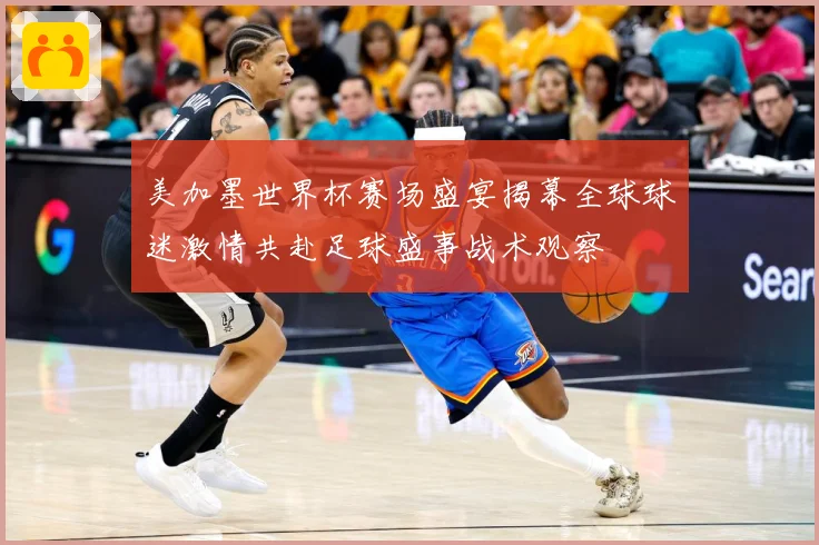 美加墨世界杯赛场盛宴揭幕全球球迷激情共赴足球盛事战术观察
