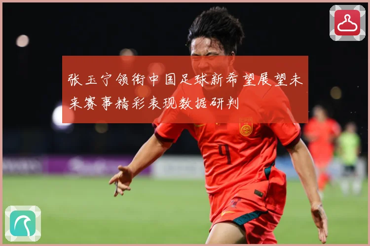 张玉宁领衔中国足球新希望展望未来赛事精彩表现数据研判