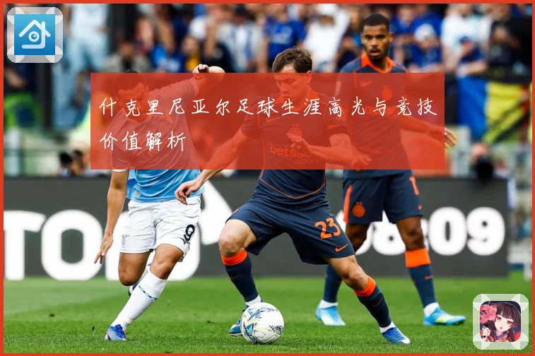 什克里尼亚尔足球生涯高光与竞技价值解析