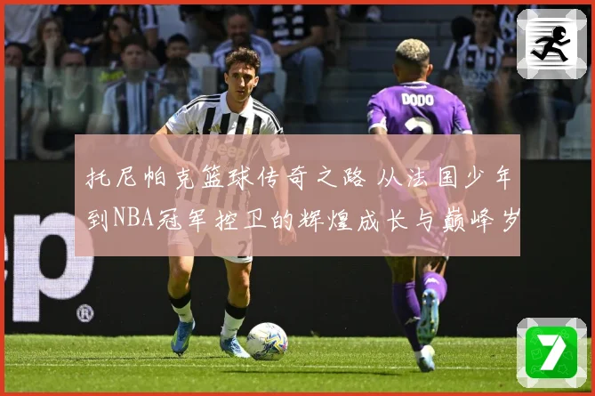 托尼帕克篮球传奇之路 从法国少年到NBA冠军控卫的辉煌成长与巅峰岁月揭秘