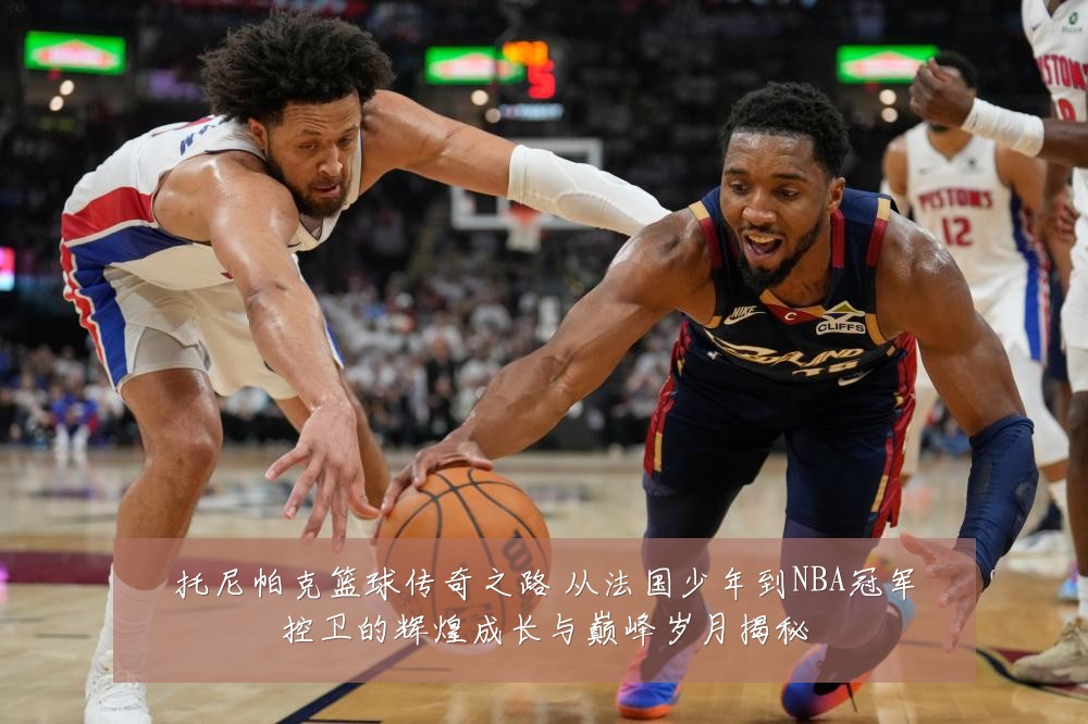 托尼帕克篮球传奇之路 从法国少年到NBA冠军控卫的辉煌成长与巅峰岁月揭秘